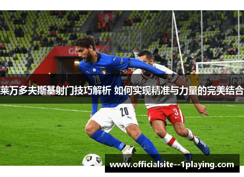 莱万多夫斯基射门技巧解析 如何实现精准与力量的完美结合