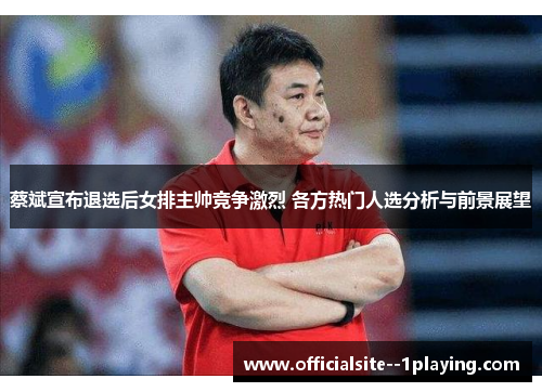 蔡斌宣布退选后女排主帅竞争激烈 各方热门人选分析与前景展望