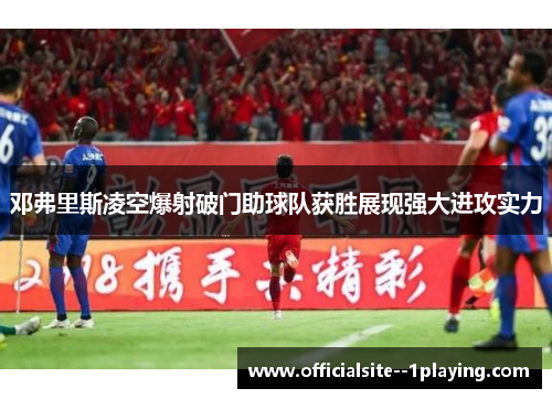 邓弗里斯凌空爆射破门助球队获胜展现强大进攻实力