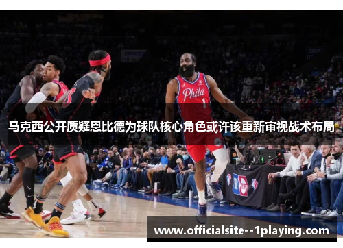 马克西公开质疑恩比德为球队核心角色或许该重新审视战术布局